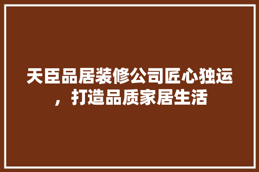 天臣品居装修公司匠心独运，打造品质家居生活