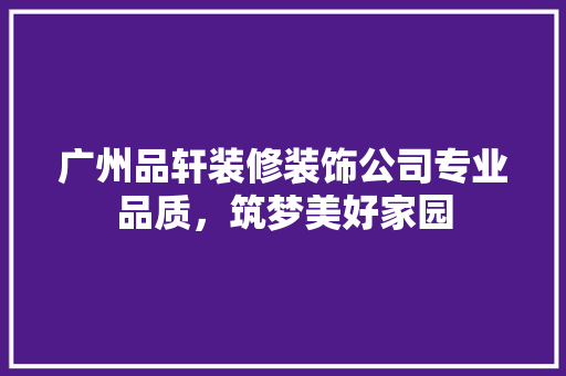 广州品轩装修装饰公司专业品质，筑梦美好家园