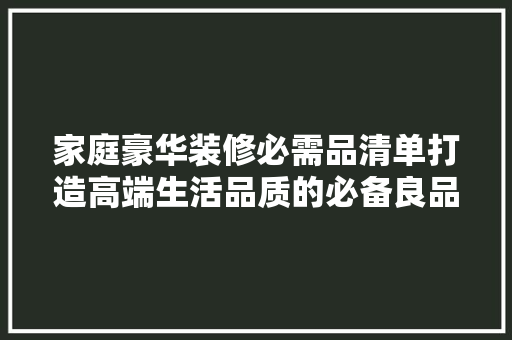 家庭豪华装修必需品清单打造高端生活品质的必备良品