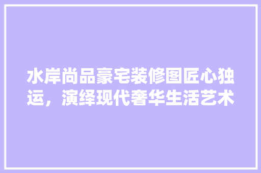 水岸尚品豪宅装修图匠心独运，演绎现代奢华生活艺术