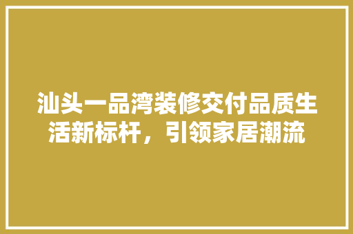 汕头一品湾装修交付品质生活新标杆，引领家居潮流