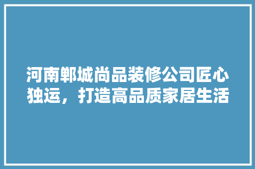 河南郸城尚品装修公司匠心独运，打造高品质家居生活