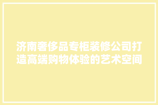 济南奢侈品专柜装修公司打造高端购物体验的艺术空间