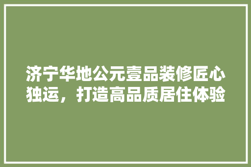 济宁华地公元壹品装修匠心独运，打造高品质居住体验