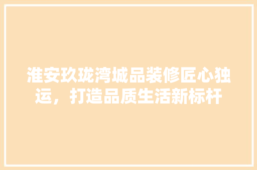 淮安玖珑湾城品装修匠心独运，打造品质生活新标杆