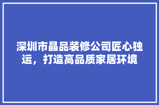 深圳市晶品装修公司匠心独运，打造高品质家居环境