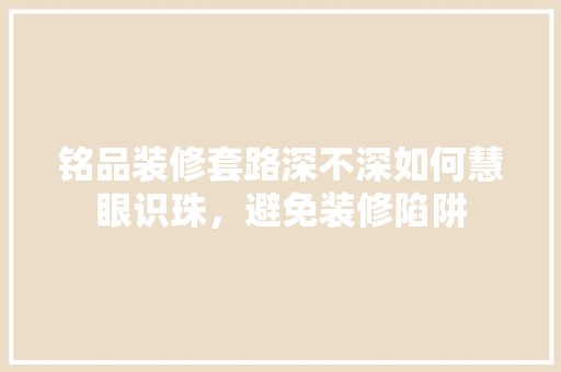 铭品装修套路深不深如何慧眼识珠，避免装修陷阱