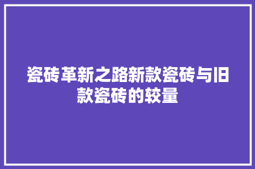 瓷砖革新之路新款瓷砖与旧款瓷砖的较量