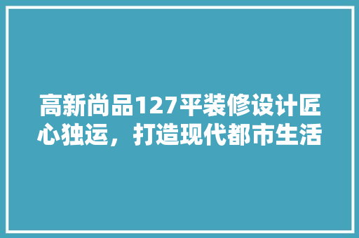 高新尚品127平装修设计匠心独运，打造现代都市生活典范