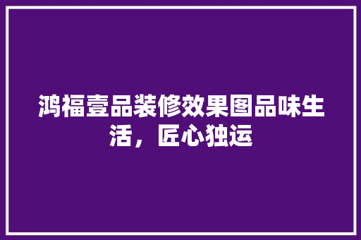 鸿福壹品装修效果图品味生活，匠心独运