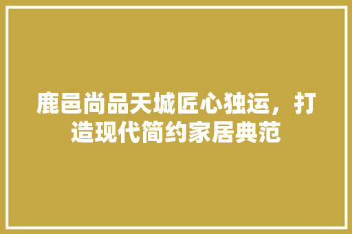 鹿邑尚品天城匠心独运，打造现代简约家居典范