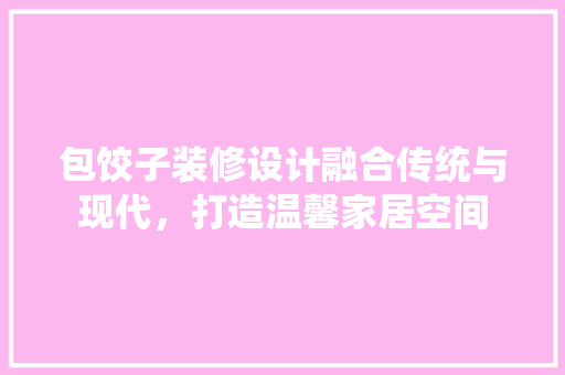 包饺子装修设计融合传统与现代，打造温馨家居空间