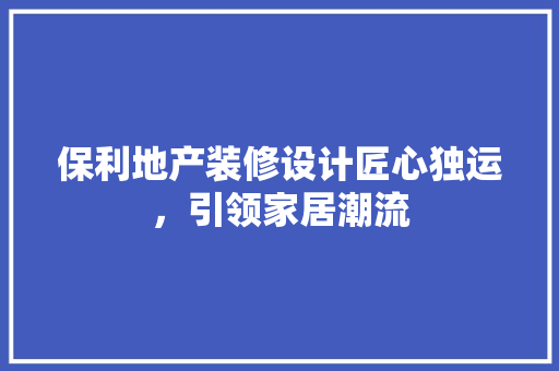 保利地产装修设计匠心独运，引领家居潮流