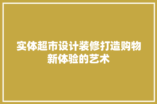 实体超市设计装修打造购物新体验的艺术