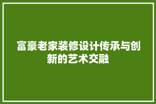 富豪老家装修设计传承与创新的艺术交融
