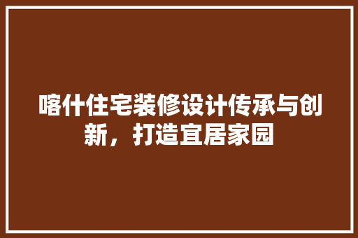 喀什住宅装修设计传承与创新，打造宜居家园
