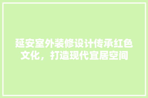 延安室外装修设计传承红色文化，打造现代宜居空间
