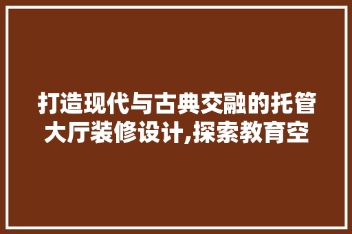 打造现代与古典交融的托管大厅装修设计,探索教育空间的艺术魅力