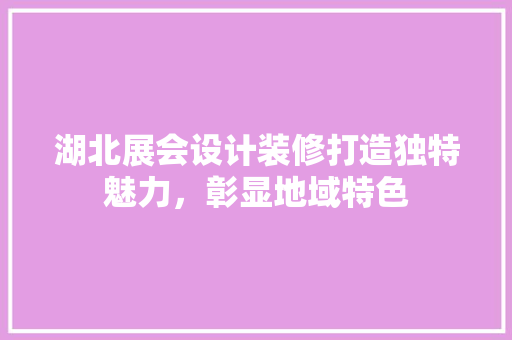 湖北展会设计装修打造独特魅力，彰显地域特色