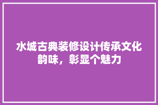 水城古典装修设计传承文化韵味，彰显个魅力