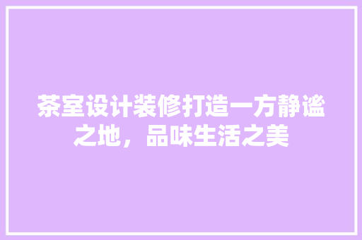 茶室设计装修打造一方静谧之地，品味生活之美