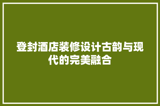 登封酒店装修设计古韵与现代的完美融合
