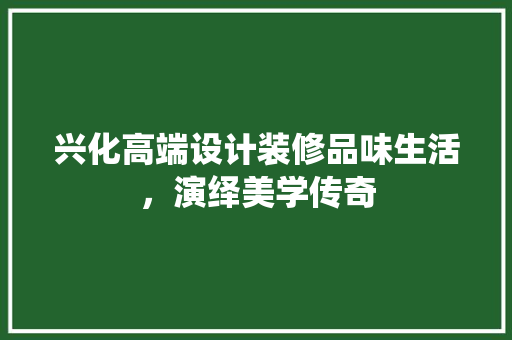 兴化高端设计装修品味生活，演绎美学传奇