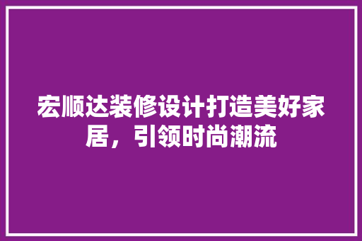 宏顺达装修设计打造美好家居，引领时尚潮流