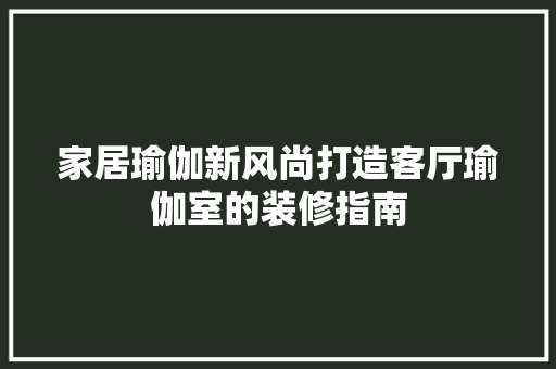 家居瑜伽新风尚打造客厅瑜伽室的装修指南