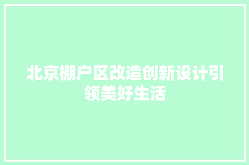 北京棚户区改造创新设计引领美好生活