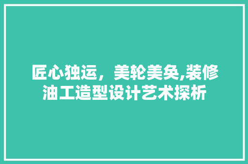 匠心独运，美轮美奂,装修油工造型设计艺术探析