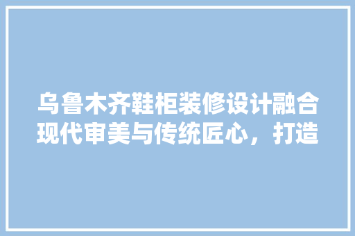 乌鲁木齐鞋柜装修设计融合现代审美与传统匠心，打造舒适居家空间