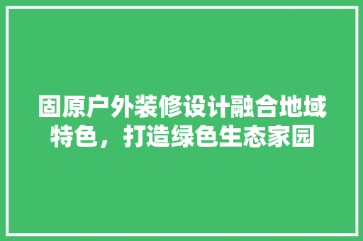 固原户外装修设计融合地域特色，打造绿色生态家园