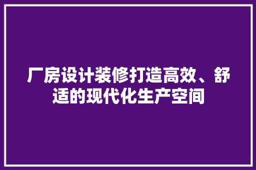 厂房设计装修打造高效、舒适的现代化生产空间