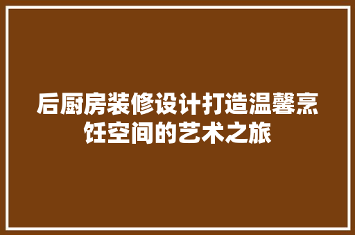 后厨房装修设计打造温馨烹饪空间的艺术之旅