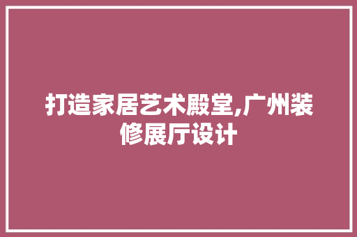 打造家居艺术殿堂,广州装修展厅设计