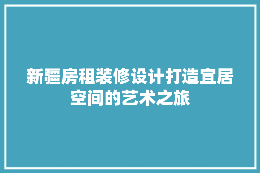 新疆房租装修设计打造宜居空间的艺术之旅