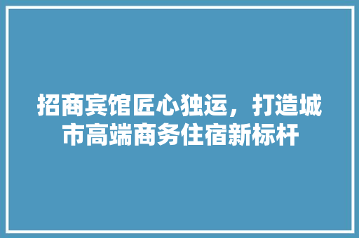 招商宾馆匠心独运，打造城市高端商务住宿新标杆
