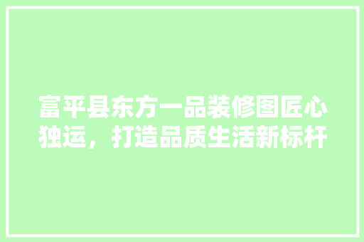 富平县东方一品装修图匠心独运，打造品质生活新标杆