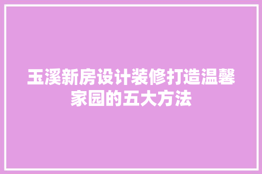 玉溪新房设计装修打造温馨家园的五大方法