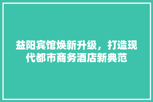 益阳宾馆焕新升级，打造现代都市商务酒店新典范