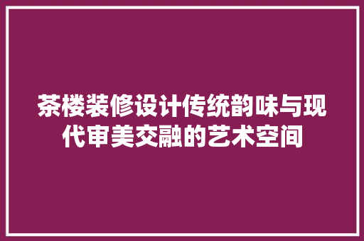 茶楼装修设计传统韵味与现代审美交融的艺术空间