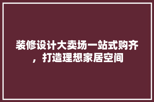 装修设计大卖场一站式购齐，打造理想家居空间