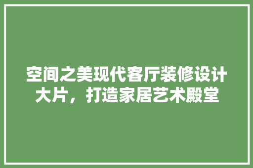 空间之美现代客厅装修设计大片，打造家居艺术殿堂