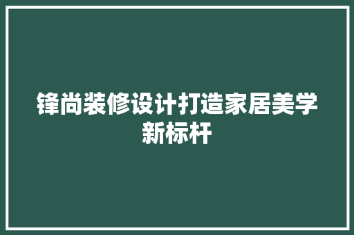 锋尚装修设计打造家居美学新标杆