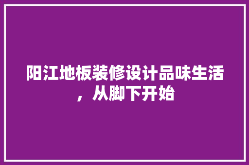 阳江地板装修设计品味生活，从脚下开始