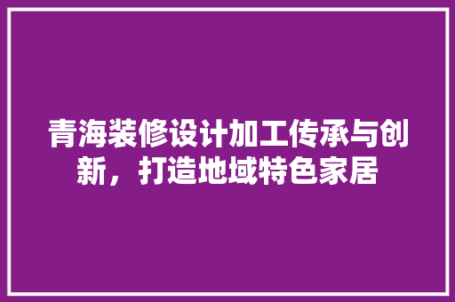 青海装修设计加工传承与创新，打造地域特色家居