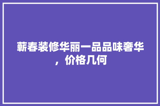 蕲春装修华丽一品品味奢华，价格几何