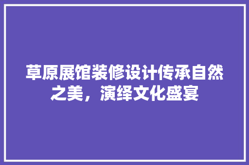 草原展馆装修设计传承自然之美，演绎文化盛宴
