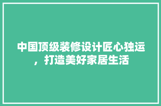 中国顶级装修设计匠心独运，打造美好家居生活